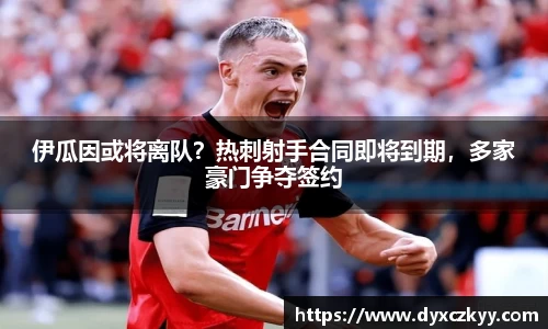 伊瓜因或将离队？热刺射手合同即将到期，多家豪门争夺签约